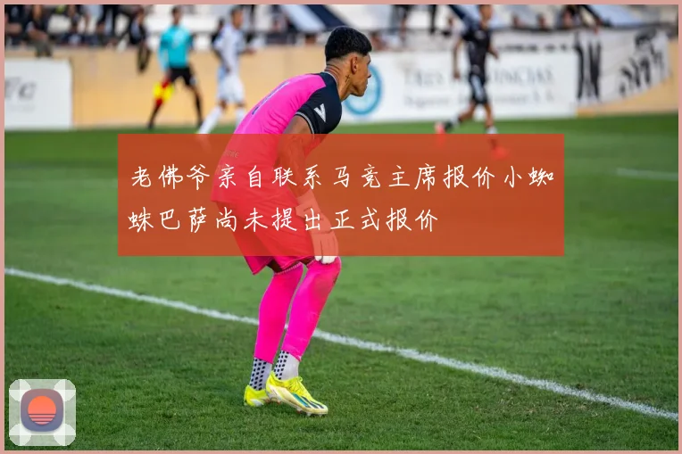 老佛爷亲自联系马竞主席报价小蜘蛛巴萨尚未提出正式报价