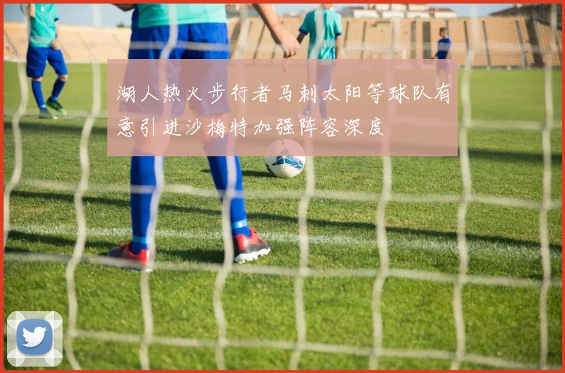 湖人热火步行者马刺太阳等球队有意引进沙梅特加强阵容深度