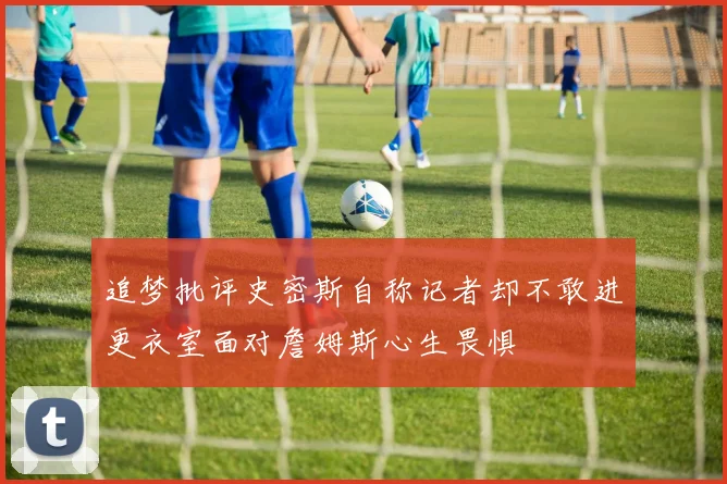 追梦批评史密斯自称记者却不敢进更衣室面对詹姆斯心生畏惧